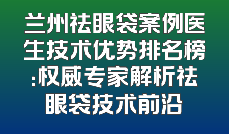 兰州祛眼袋案例医生技术优势排名榜：权威专家解析祛眼袋技术前沿