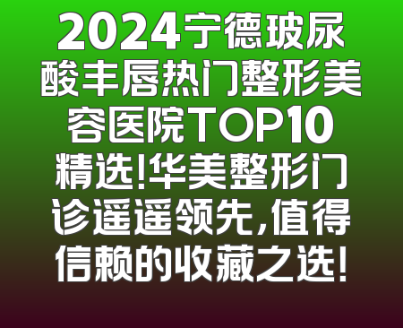 2024宁德玻尿酸丰唇热门整形美容医院TOP10精选！华美整形门诊遥遥领先，值得信赖的收藏之选！