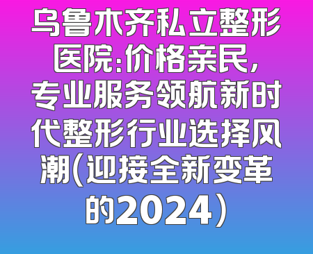 乌鲁木齐私立整形医院：价格亲民，专业服务领航新时代整形行业选择风潮（迎接全新变革的2024）