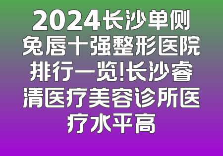 2024长沙单侧兔唇十强整形医院排行一览！长沙睿清医疗美容诊所医疗水平高