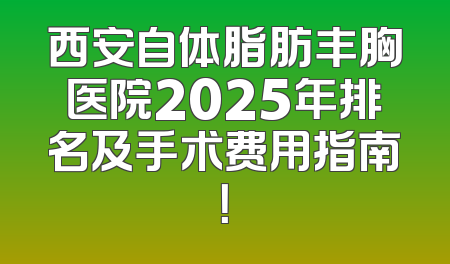西安自体脂肪丰胸医院2025年排名及手术费用指南！