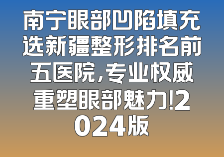 南宁眼部凹陷填充选新疆整形排名前五医院，专业权威重塑眼部魅力！2024版