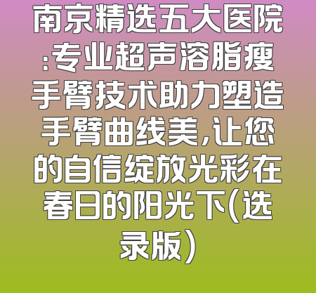 南京精选五大医院：专业超声溶脂瘦手臂技术助力塑造手臂曲线美，让您的自信绽放光彩在春日的阳光下（选录版）