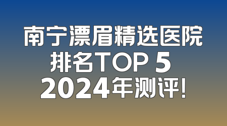 南宁漂眉精选医院排名TOP 5 2024年测评！