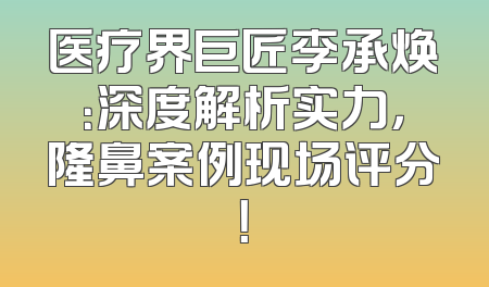 医疗界巨匠李承焕：深度解析实力，隆鼻案例现场评分！