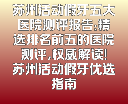 苏州活动假牙五大医院测评报告：精选排名前五的医院测评，权威解读！苏州活动假牙优选指南