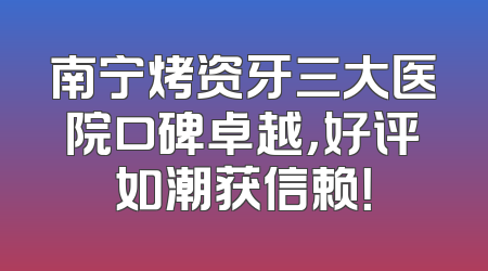 南宁烤资牙三大医院口碑卓越，好评如潮获信赖！