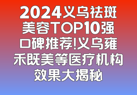 2024义乌祛斑美容TOP10强口碑推荐！义乌雍禾既美等医疗机构效果大揭秘