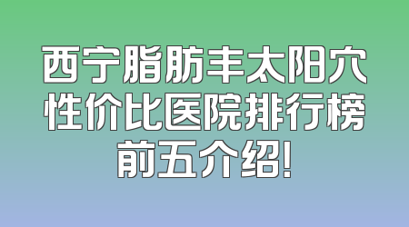 西宁脂肪丰太阳穴性价比医院排行榜前五介绍！