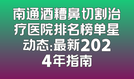 南通酒糟鼻切割治疗医院排名榜单星动态：最新2024年指南