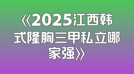 《2025江西韩式隆胸三甲私立哪家强》