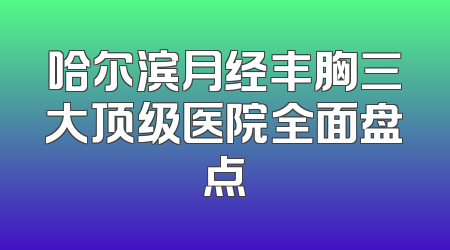 哈尔滨月经丰胸三大顶级医院全面盘点