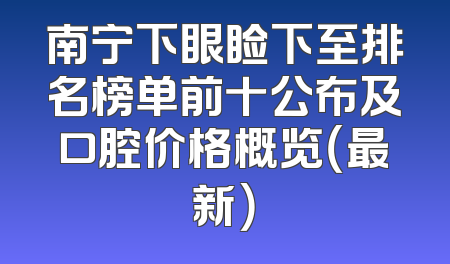 南宁下眼睑下至排名榜单前十公布及口腔价格概览（最新）