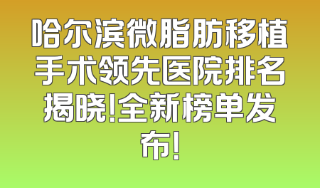 哈尔滨微脂肪移植手术领先医院排名揭晓！全新榜单发布！