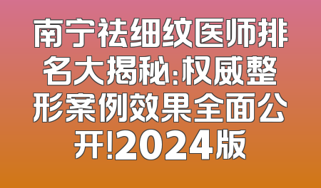 南宁祛细纹医师排名大揭秘：权威整形案例效果全面公开！2024版