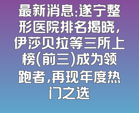 最新消息：遂宁整形医院排名揭晓，伊莎贝拉等三所上榜（前三）成为领跑者，再现年度热门之选