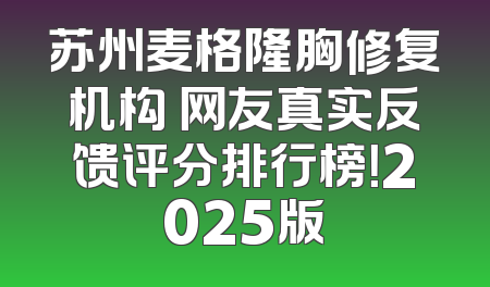 苏州麦格隆胸修复机构 网友真实反馈评分排行榜！2025版