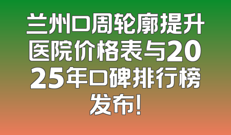 兰州口周轮廓提升医院价格表与2025年口碑排行榜发布！