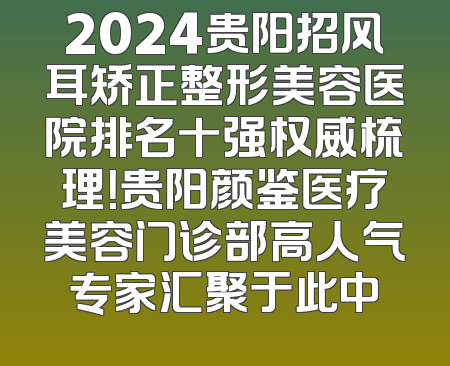 2024贵阳招风耳矫正整形美容医院排名十强权威梳理！贵阳颜鉴医疗美容门诊部高人气专家汇聚于此中