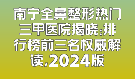 南宁全鼻整形热门三甲医院揭晓：排行榜前三名权威解读，2024版