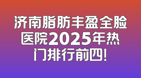 济南脂肪丰盈全脸医院2025年热门排行前四！