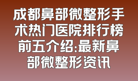 成都鼻部微整形手术热门医院排行榜前五介绍：最新鼻部微整形资讯