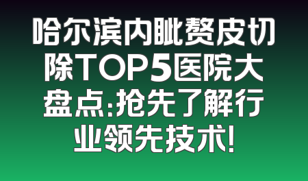 哈尔滨内眦赘皮切除TOP5医院大盘点：抢先了解行业领先技术！
