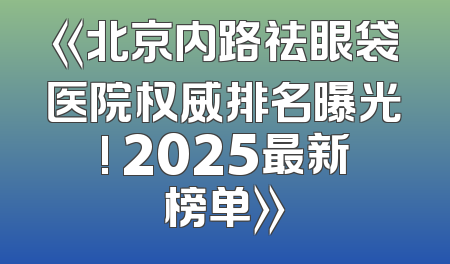 《北京内路祛眼袋医院权威排名曝光! 2025最新榜单》