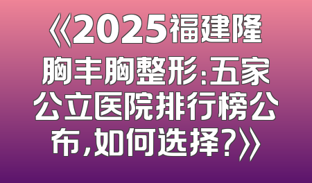 《2025福建隆胸丰胸整形：五家公立医院排行榜公布，如何选择？》