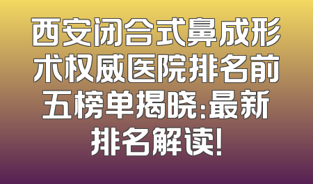 西安闭合式鼻成形术权威医院排名前五榜单揭晓：最新排名解读！