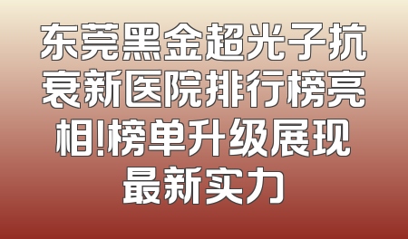 东莞黑金超光子抗衰新医院排行榜亮相！榜单升级展现最新实力