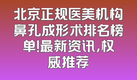 北京正规医美机构鼻孔成形术排名榜单！最新资讯，权威推荐