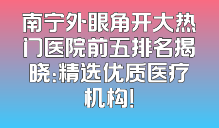 南宁外眼角开大热门医院前五排名揭晓：精选优质医疗机构！