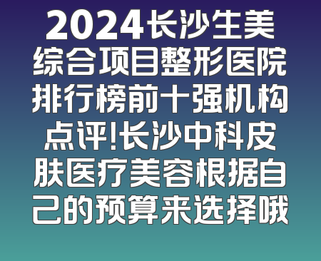 2024长沙生美综合项目整形医院排行榜前十强机构点评！长沙中科皮肤医疗美容根据自己的预算来选择哦