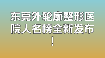 东莞外轮廓整形医院人名榜全新发布！