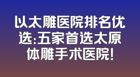 以太雕医院排名优选：五家首选太原体雕手术医院！
