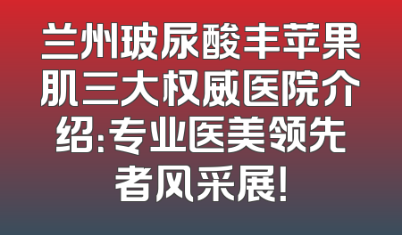 兰州玻尿酸丰苹果肌三大权威医院介绍：专业医美领先者风采展！
