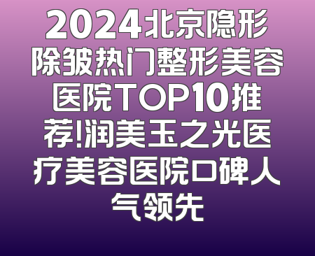 2024北京隐形除皱热门整形美容医院TOP10推荐！润美玉之光医疗美容医院口碑人气领先