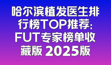 哈尔滨植发医生排行榜TOP推荐：FUT专家榜单收藏版 2025版
