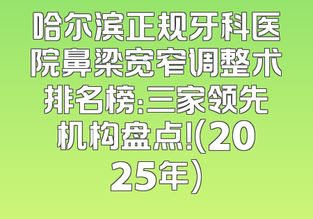 哈尔滨正规牙科医院鼻梁宽窄调整术排名榜：三家领先机构盘点！(2025年)