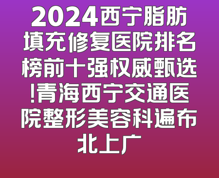 2024西宁脂肪填充修复医院排名榜前十强权威甄选！青海西宁交通医院整形美容科遍布北上广