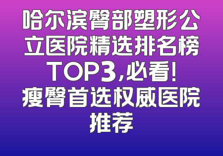 哈尔滨臀部塑形公立医院精选排名榜TOP3，必看！瘦臀首选权威医院推荐