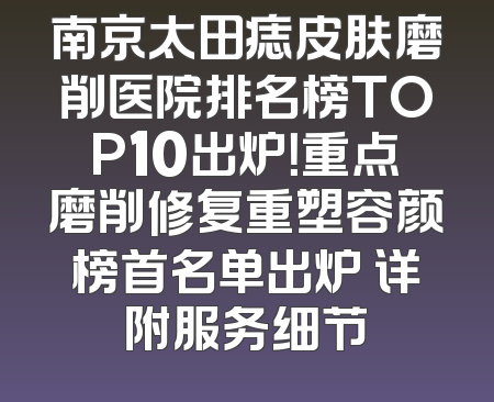 南京太田痣皮肤磨削医院排名榜TOP10出炉！重点磨削修复重塑容颜榜首名单出炉 详附服务细节