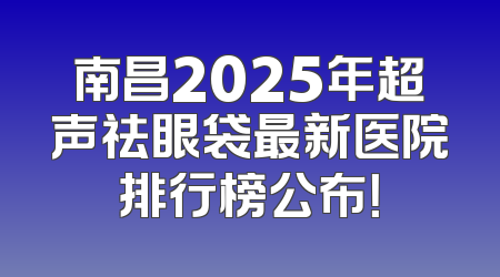 南昌2025年超声祛眼袋最新医院排行榜公布！