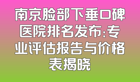 南京脸部下垂口碑医院排名发布：专业评估报告与价格表揭晓