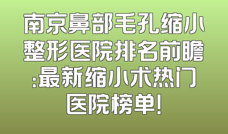 南京鼻部毛孔缩小整形医院排名前瞻：最新缩小术热门医院榜单！