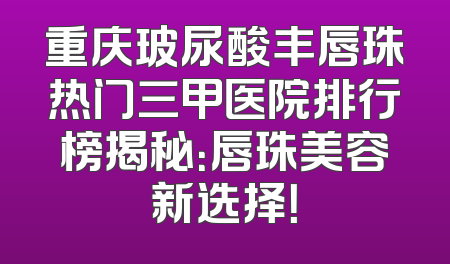 重庆玻尿酸丰唇珠热门三甲医院排行榜揭秘：唇珠美容新选择！