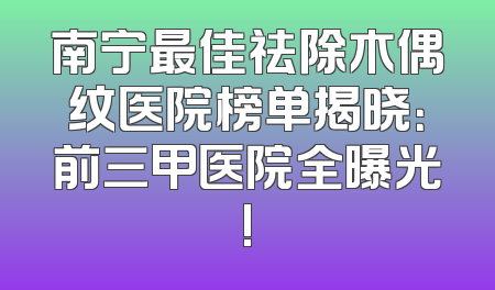 南宁最佳祛除木偶纹医院榜单揭晓：前三甲医院全曝光!
