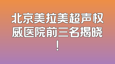 北京美拉美超声权威医院前三名揭晓！