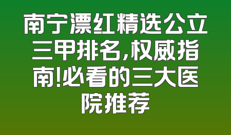 南宁漂红精选公立三甲排名，权威指南！必看的三大医院推荐